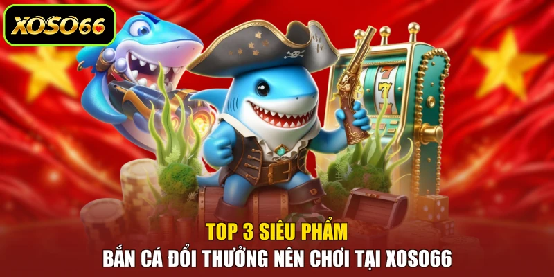 Top 3 siêu phẩm bắn cá đổi thưởng nên chơi tại XOSO66